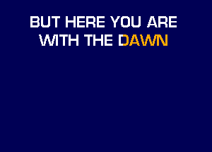 BUT HERE YOU ARE
WTH THE DAWN