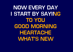 NOW EVERY DAY
I START BY SAYING
TO YOU
GOOD MORNING
HEARTACHE
WHAT'S NEW
