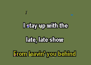 I stay up with the

late, late show

Erom leavin' you behind