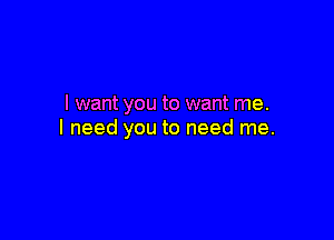 I want you to want me.

I need you to need me.