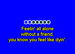 m

Feelin' all alone
without a friend,
you know you feel like dyin'.