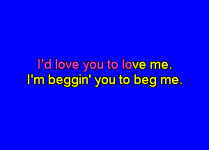 I'd love you to love me.

I'm beggin' you to beg me.