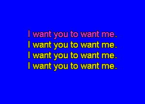 I want you to want me.
I want you to want me.

I want you to want me.
I want you to want me.