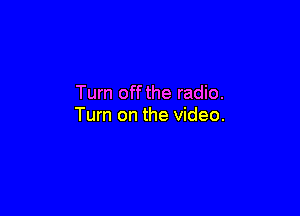 Turn off the radio.

Turn on the video.