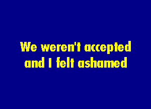 We weren'l accepted

and I fell ashamed