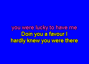 you were lucky to have me

Doin you a favour I
hardly knew you were there