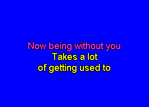 Now being without you

Takes a lot
of getting used to