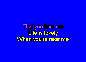 That you love me

Life is lovely
When you're near me