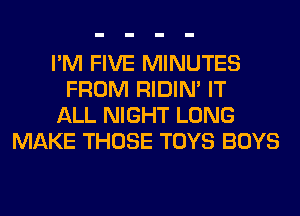I'M FIVE MINUTES
FROM RIDIN' IT
ALL NIGHT LONG
MAKE THOSE TOYS BOYS