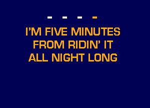 PM FIVE MINUTES
FROM RIDIN' IT

ALL NIGHT LONG
