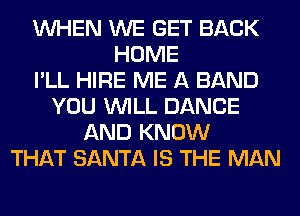 WHEN WE GET BACK
HOME
I'LL HIRE ME A BAND
YOU WILL DANCE
AND KNOW
THAT SANTA IS THE MAN