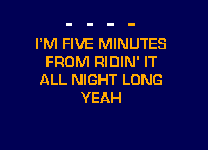 PM FIVE MINUTES
FROM RIDIN' IT

ALL NIGHT LONG
YEAH