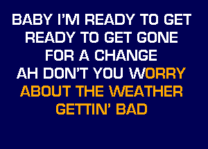 BABY I'M READY TO GET
READY TO GET GONE
FOR A CHANGE
AH DON'T YOU WORRY
ABOUT THE WEATHER
GETI'IM BAD