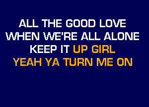 ALL THE GOOD LOVE
WHEN WERE ALL ALONE
KEEP IT UP GIRL
YEAH YA TURN ME ON