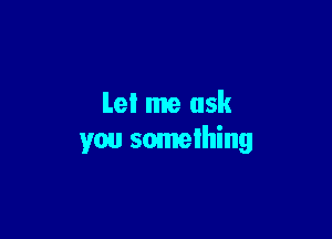 Let me ask

you something