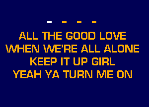 ALL THE GOOD LOVE
WHEN WERE ALL ALONE
KEEP IT UP GIRL
YEAH YA TURN ME ON