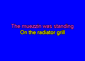 The muezzin was standing

On the radiator grill