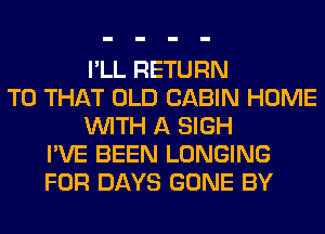 I'LL RETURN
TO THAT OLD CABIN HOME
WITH A SIGH
I'VE BEEN LONGING
FOR DAYS GONE BY