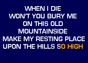 WHEN I DIE
WON'T YOU BURY ME
ON THIS OLD
MOUNTAINSIDE
MAKE MY RESTING PLACE
UPON THE HILLS 80 HIGH