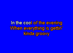 In the cool ofthe evening

When everything is gettin'
kinda groovy