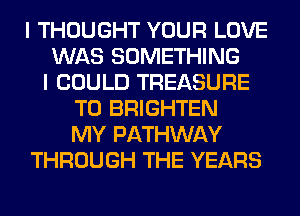 I THOUGHT YOUR LOVE
WAS SOMETHING
I COULD TREASURE
T0 BRIGHTEN
MY PATHWAY
THROUGH THE YEARS