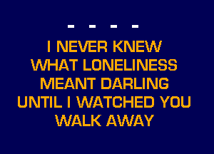 I NEVER KNEW
WHAT LONELINESS
MEANT DARLING
UNTIL I WATCHED YOU
WALK AWAY