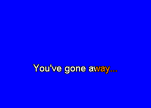 You've gone away...