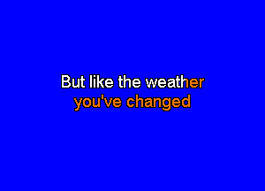 But like the weather

you've changed