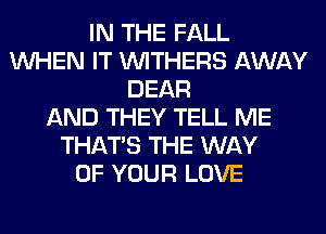 IN THE FALL
WHEN IT VVITHERS AWAY
DEAR
AND THEY TELL ME
THAT'S THE WAY
OF YOUR LOVE