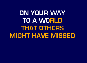 ON YOUR WAY
TO A WORLD
THAT OTHERS

MIGHT HAVE MISSED