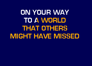 ON YOUR WAY
TO A WORLD
THAT OTHERS

MIGHT HAVE MISSED