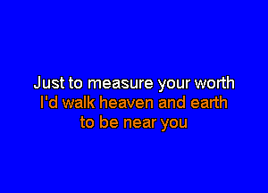 Just to measure your worth

I'd walk heaven and earth
to be near you