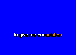 to give me consolation