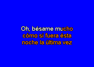 Oh, baame mucho

cdmo si fuera (?sta
noche Ia Ultima vez