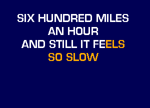 SIX HUNDRED MILES
AN HOUR

AND STILL IT FEELS
SO SLOW