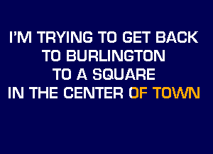 I'M TRYING TO GET BACK
TO BURLINGTON
TO A SQUARE
IN THE CENTER OF TOWN
