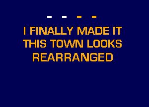 I FINALLY MADE IT
THIS TOWN LOOKS

REARRANGED