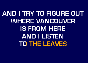 AND I TRY TO FIGURE OUT
WHERE VANCOUVER
IS FROM HERE
AND I LISTEN
TO THE LEAVES