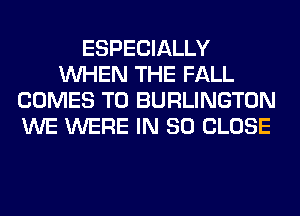 ESPECIALLY
WHEN THE FALL
COMES TO BURLINGTON
WE WERE IN 80 CLOSE
