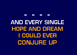 AND EVERY SINGLE
HOPE AND DREAM
I COULD EVER

CONJURE UP