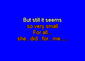 But still it seems
so very small

For all...
she.. did.. for.. me .....