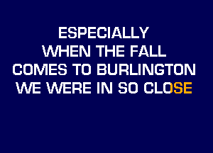 ESPECIALLY
WHEN THE FALL
COMES TO BURLINGTON
WE WERE IN 80 CLOSE