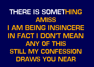 THERE IS SOMETHING
AMISS
I AM BEING INSINCERE
IN FACT I DON'T MEAN
ANY OF THIS
STILL MY CONFESSION
DRAWS YOU NEAR