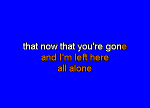 that now that you're gone

and I'm lePt here
all alone