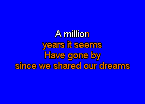 A million
years it seems

Have gone by
since we shared our dreams