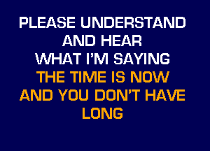 PLEASE UNDERSTAND
AND HEAR
WHAT I'M SAYING
THE TIME IS NOW
AND YOU DON'T HAVE
LONG