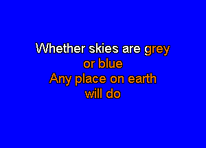 Whether skies are grey
or blue

Any place on earth
will do