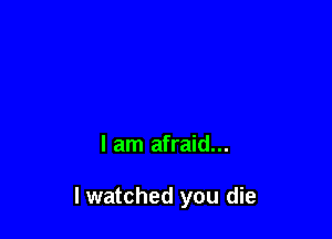 I am afraid...

I watched you die
