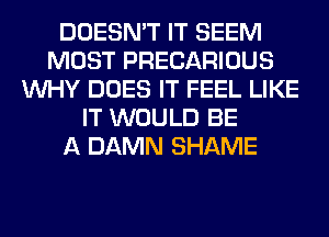 DOESN'T IT SEEM
MOST PRECARIOUS
WHY DOES IT FEEL LIKE
IT WOULD BE
A DAMN SHAME