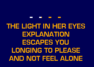 THE LIGHT IN HER EYES
EXPLANATION
ESCAPES YOU

LONGING T0 PLEASE
AND NOT FEEL ALONE